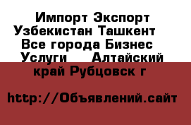 Импорт-Экспорт Узбекистан Ташкент  - Все города Бизнес » Услуги   . Алтайский край,Рубцовск г.